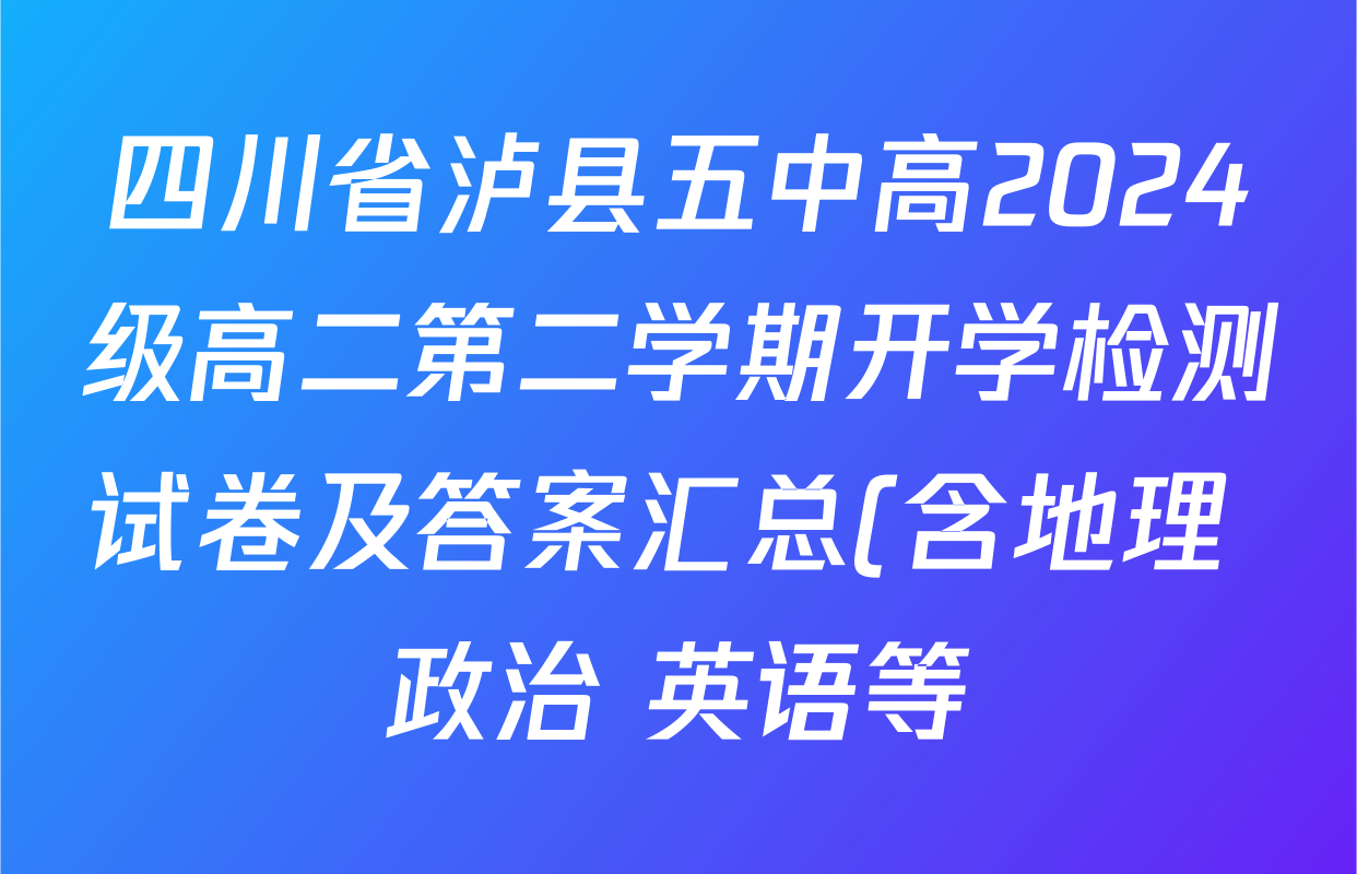 四川省泸县五中高2024级高二第二学期开学检测试卷及答案汇总(含地理 政治 英语等) 四川省泸县五中高2024级高二第二学期开学检测试卷及答案汇总(含地理 政治 英语等)